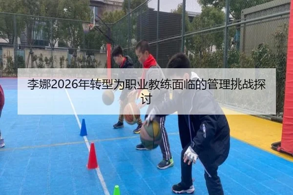 李娜2026年转型为职业教练面临的管理挑战探讨