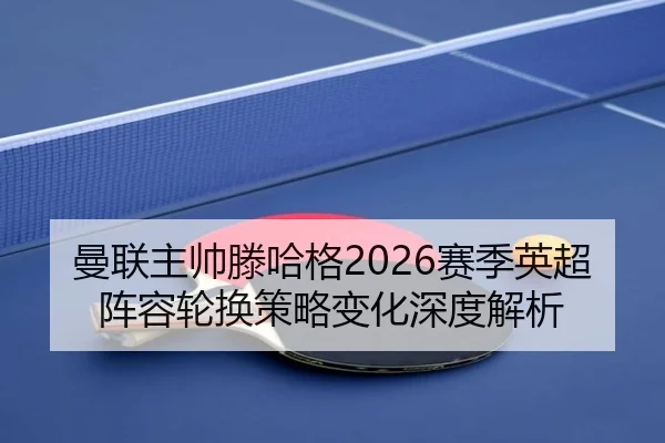 曼联主帅滕哈格2026赛季英超阵容轮换策略变化深度解析